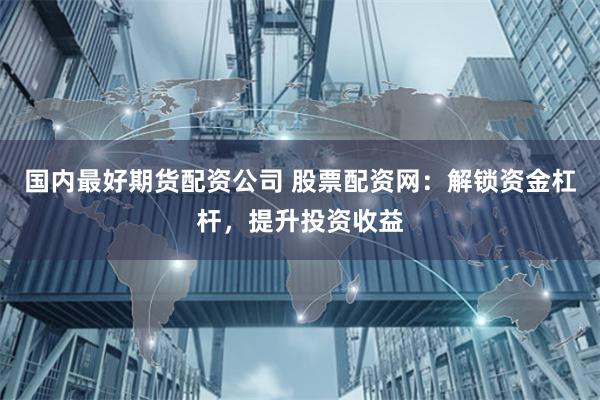 国内最好期货配资公司 股票配资网：解锁资金杠杆，提升投资收益