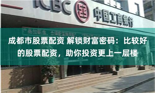 成都市股票配资 解锁财富密码：比较好的股票配资，助你投资更上一层楼