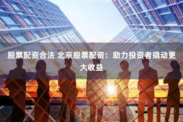 股票配资合法 北京股票配资：助力投资者撬动更大收益