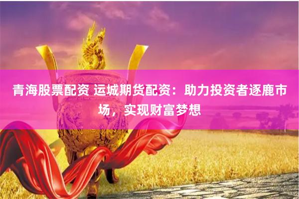 青海股票配资 运城期货配资：助力投资者逐鹿市场，实现财富梦想