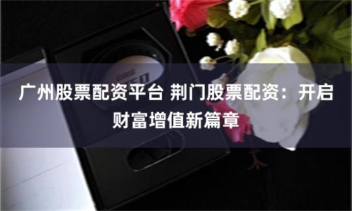 广州股票配资平台 荆门股票配资：开启财富增值新篇章