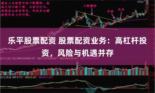 乐平股票配资 股票配资业务：高杠杆投资，风险与机遇并存
