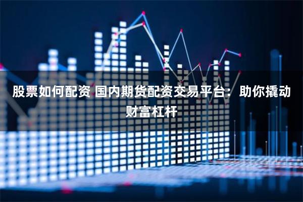 股票如何配资 国内期货配资交易平台：助你撬动财富杠杆