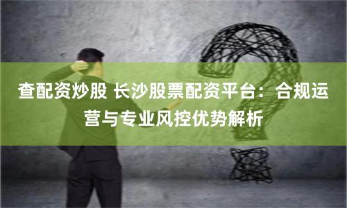 查配资炒股 长沙股票配资平台：合规运营与专业风控优势解析